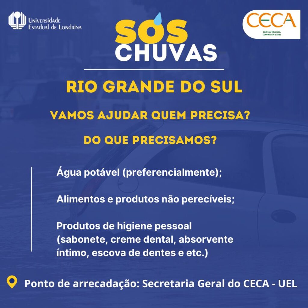 SOS Chuvas
Vamos ajudar quem precisa
Água portável (preferencialmente)
Alimentos e produtos de higiene pessoal(sabonete, creme dental, absorvente íntimo, escova de dentes e etc.)
Ponto de arrecadação: Secretaria Geral do CECA - UEL