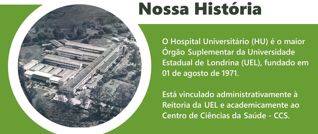 Nossa História: O Hospital Universitário (HU) é o maior Órgão Suplementar da Universidade Estadual de 
    Londrina (UEL), fundado em 01 de agosto de 1971. Está vinculado administrativamente à Reitoria da UEL e academicamente ao Centro de 
    Ciências da Saúde -CCS.